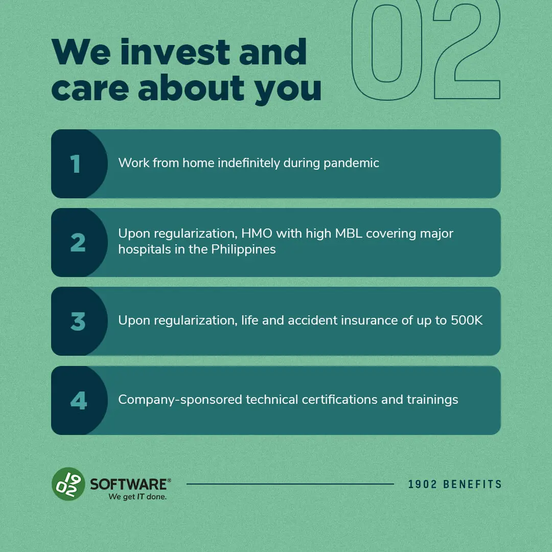 We invest and care about you: 1. Work from home indefinitely during pandemic 2. HMO with high MBL covering major hospitals in the Philippines upon regularization 3. Life and accident insurance up to 500K upon regularization 4. Company-sponsored technical certifications and trainings. 1902 Software logo and tagline "We get IT done."
