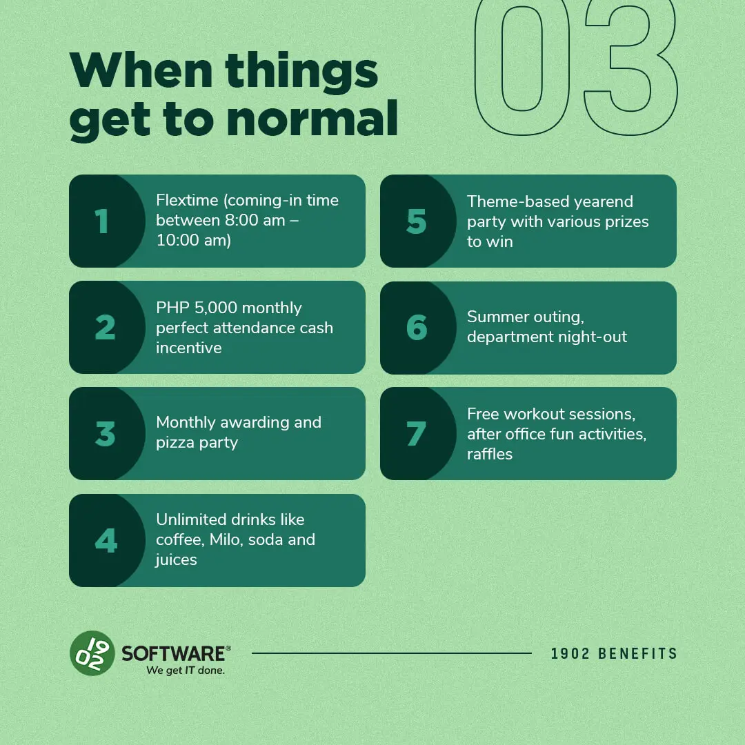 When things get to normal: 1. Flextime 8-10 am, 2. PHP 5,000 attendance cash incentive, 3. Monthly awarding and pizza party, 4. Unlimited drinks, 5. Theme-based yearend party, 6. Summer outing and night-out, 7. Free workout sessions and raffles. 1902 Software benefits.