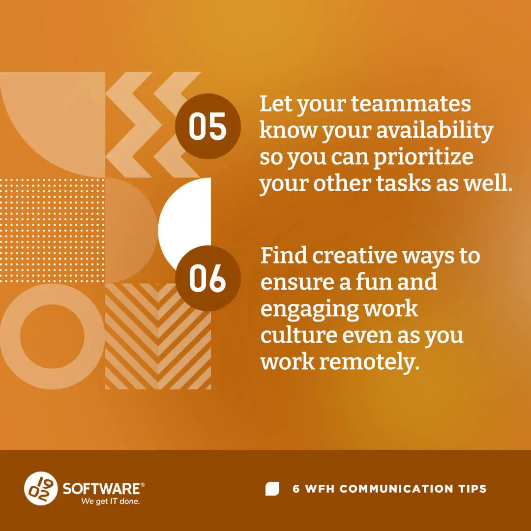 WFH communication tips 05: Let teammates know your availability to prioritize tasks. 06: Find ways to ensure fun, engaging remote work culture.